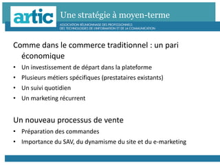 Une stratégie à moyen-terme
Comme dans le commerce traditionnel : un pari
économique
• Un investissement de départ dans la plateforme
• Plusieurs métiers spécifiques (prestataires existants)
• Un suivi quotidien
• Un marketing récurrent
Un nouveau processus de vente
• Préparation des commandes
• Importance du SAV, du dynamisme du site et du e-marketing
 