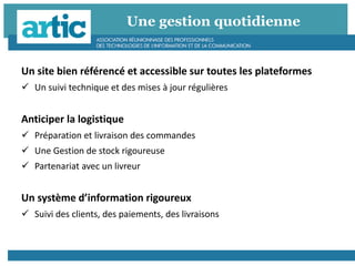 Une gestion quotidienne
Un site bien référencé et accessible sur toutes les plateformes
 Un suivi technique et des mises à jour régulières
Anticiper la logistique
 Préparation et livraison des commandes
 Une Gestion de stock rigoureuse
 Partenariat avec un livreur
Un système d’information rigoureux
 Suivi des clients, des paiements, des livraisons
 