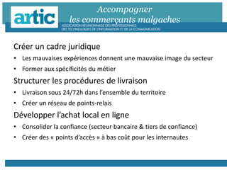 Accompagner
les commerçants malgaches
Créer un cadre juridique
• Les mauvaises expériences donnent une mauvaise image du secteur
• Former aux spécificités du métier
Structurer les procédures de livraison
• Livraison sous 24/72h dans l’ensemble du territoire
• Créer un réseau de points-relais
Développer l’achat local en ligne
• Consolider la confiance (secteur bancaire & tiers de confiance)
• Créer des « points d’accès » à bas coût pour les internautes
 