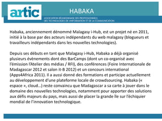 Habaka, anciennement dénommé Malagasy i-Hub, est un projet né en 2011,
initié à la base par des acteurs indépendants du web malagasy (blogueurs et
travailleurs indépendants dans les nouvelles technologies).
Depuis ses débuts en tant que Malagasy i-Hub, Habaka a déjà organisé
plusieurs évènements dont des BarCamps (dont un co-organisé avec
l’émission l’Atelier des médias / RFI), des conférences (Foire Internationale de
Madagascar 2012 et salon it-B 2012) et un concours international
(Apps4Africa 2011). Il a aussi donné des formations et participe actuellement
au développement d’une plateforme locale de crowdsourcing. Habaka («
espace », cloud…) reste convaincu que Madagascar a sa carte à jouer dans le
domaine des nouvelles technologies, notamment pour apporter des solutions
aux défis majeurs du pays, mais aussi de placer la grande île sur l’échiquier
mondial de l’innovation technologique.
HABAKA
 