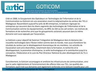 GOTICOM
Créé en 2000, le Groupement des Opérateurs en Technologies de l’Information et de la
Communication ou Goticom est une association visant la redynamisation du secteur des TICs à
Madagascar. Rassemblant aujourd’hui près de 80 entreprises, le Goticom regroupe les
entreprises qui oeuvrent dans les divers segments des technologies de l’Information et de la
Communication comme les équipementiers, les BPO, les SSII ou les call centers. Les instituts de
formations et de recherches ainsi que les groupements sectoriels oeuvrant dans le même
domaine sont aussi appuyés par l’association.
Le Goticom a pour objectif de favoriser l’intégration de Madagascar dans le domaine des
nouvelles technologies dans l’Océan Indien comme dans le monde, mais aussi d’améliorer les
résultats du secteur par le développement économique de ses membres. Les activités de
l’association sont ainsi diversifiées, notamment dans la formation, la recherche et le
développement, la promotion d’entreprise, la veille technologique et la contribution jusqu’à la
conception, l’élaboration et le suivi du Plan Directeur National du plan développement du Tic à
Madagascar.
Concrètement, le Goticom accompagne et améliore les infrastructures de communication, ainsi
que le cadre réglementaire et l’environnement des affaires liées aux TICs. Les qualités des
formations ayant trait aux domaines sont également renforcées et le Goticom travaille pour une
meilleure visibilité des entreprises de TICs à Madagascar.
 