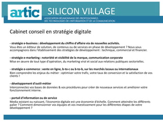 SILICON VILLAGE
Cabinet conseil en stratégie digitale
- stratégie e-business : développement du chiffre d'affaire via de nouvelles activités.
Vous êtes un éditeur de solution, de contenus ou de services en phase de développement ? Nous vous
accompagnons dans l'établissement des stratégies de développement : technique, commercial et financier.
- stratégie e-marketing : notoriété et visibilité de la marque, communication corporate
Mise en œuvre de tout type d'opération, du marketing viral et social aux relations publiques sectorielles.
- stratégie e-commerce : vente en ligne, b-to-c ou b-to-b, sur les marchés locaux ou internationaux
Bien comprendre les enjeux du métier : optimiser votre trafic, votre taux de conversion et la satisfaction de vos
clients !
- développement d'outil-métier
Interconnectez vos bases de données & vos procédures pour créer de nouveaux services et améliorer votre
fonctionnement interne.
- portail d'information ou de service
Media existant ou naissant, l'économie digitale est une économie d'échelle. Comment atteindre les différents
palier ? Comment dimensionner vos équipes et vos investissement pour les différentes étapes de votre
développement ?
 
