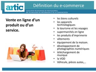 • les biens culturels
• les appareils
technologiques
• le tourisme et les voyages
• supermarchés en ligne
• les produits d'imprimerie
• vêtements
• équipement de la maison.
• développement de
photographies numériques
• téléchargement de
musique
• la VOD
• Véhicule, pièces autos,…
Définition du e-commerce
Vente en ligne d’un
produit ou d’un
service.
 