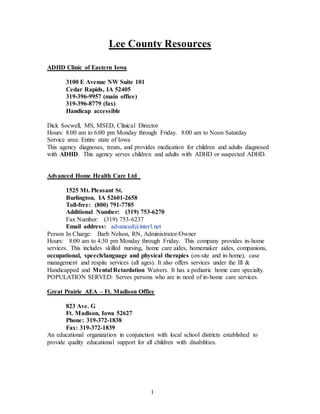 1
Lee County Resources
ADHD Clinic of Eastern Iowa
3100 E Avenue NW Suite 101
Cedar Rapids, IA 52405
319-396-9957 (main office)
319-396-8779 (fax)
Handicap accessible
Dick Socwell, MS, MSED, Clinical Director
Hours: 8:00 am to 6:00 pm Monday through Friday. 8:00 am to Noon Saturday
Service area: Entire state of Iowa
This agency diagnoses, treats, and provides medication for children and adults diagnosed
with ADHD. This agency serves children and adults with ADHD or suspected ADHD.
Advanced Home Health Care Ltd
1525 Mt. Pleasant St.
Burlington, IA 52601-2658
Toll-free: (800) 791-7785
Additional Number: (319) 753-6270
Fax Number: (319) 753-6237
Email address: advanced@interl.net
Person In Charge: Barb Nelson, RN, Administrator/Owner
Hours: 8:00 am to 4:30 pm Monday through Friday. This company provides in-home
services. This includes skilled nursing, home care aides, homemaker aides, companions,
occupational, speech/language and physical therapies (on-site and in-home), case
management and respite services (all ages). It also offers services under the Ill &
Handicapped and Mental Retardation Waivers. It has a pediatric home care specialty.
POPULATION SERVED: Serves persons who are in need of in-home care services.
Great Prairie AEA – Ft. Madison Office
823 Ave. G
Ft. Madison, Iowa 52627
Phone: 319-372-1838
Fax: 319-372-1839
An educational organization in conjunction with local school districts established to
provide quality educational support for all children with disabilities.
 