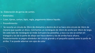 #6: Elaboración de gorras de cartón.
• Materiales:
• Cuter, tijeras, carton, lápiz, regla, pegamento blanco liquido.
• Procedimiento:
• Se recorta un circulo de 20cm de diámetro y dentro de el se hace otro circulo de 16cm de
manera que quede un disco. Conrtamos un rectángulo de 10cm de ancho por 20cm de largo.
De cada lado de rectángulo se mide 2cm para las pestañas, y esa a su vez se cortan en
triangulo y las de la parte de abajo van hacia dentro y las de arriba hacia afuera.
Posteriormente se pegan alrededor del circulo grande y el pequeño queda como la parte de
arriba. Y se puede adornar con ojos de color
 