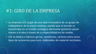 #1: GIRO DE LA EMPRESA
• Le empresa LEE surgió de una idea innovadora de un grupo de
trabajadores de la marca medusa, puesto que el mundo se
encontraba en un estado ecológico alarmante quisieron poner
manos a la obra a través de su especialidad en las modas.
• LEE se dedica a fabricar gorras, sombreros, carteras entro otros
tipos de accesorios para lucir, elaborados de material reciclados .
 
