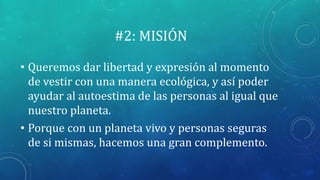 #2: MISIÓN
• Queremos dar libertad y expresión al momento
de vestir con una manera ecológica, y así poder
ayudar al autoestima de las personas al igual que
nuestro planeta.
• Porque con un planeta vivo y personas seguras
de si mismas, hacemos una gran complemento.
 