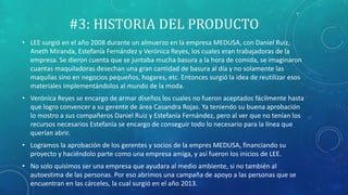 #3: HISTORIA DEL PRODUCTO
• LEE surgió en el año 2008 durante un almuerzo en la empresa MEDUSA, con Daniel Ruiz,
Aneth Miranda, Estefanía Fernández y Verónica Reyes, los cuales eran trabajadoras de la
empresa. Se dieron cuenta que se juntaba mucha basura a la hora de comida, se imaginaron
cuantas maquiladoras desechan una gran cantidad de basura al día y no solamente las
maquilas sino en negocios pequeños, hogares, etc. Entonces surgió la idea de reutilizar esos
materiales implementándolos al mundo de la moda.
• Verónica Reyes se encargo de armar diseños los cuales no fueron aceptados fácilmente hasta
que logro convencer a su gerente de área Casandra Rojas. Ya teniendo su buena aprobación
lo mostro a sus compañeros Daniel Ruiz y Estefanía Fernández, pero al ver que no tenían los
recursos necesarios Estefanía se encargo de conseguir todo lo necesario para la línea que
querían abrir.
• Logramos la aprobación de los gerentes y socios de la empres MEDUSA, financiando su
proyecto y haciéndolo parte como una empresa amiga, y así fueron los inicios de LEE.
• No solo quisimos ser una empresa que ayudara al medio ambiente, si no también al
autoestima de las personas. Por eso abrimos una campaña de apoyo a las personas que se
encuentran en las cárceles, la cual surgió en el año 2013.
 