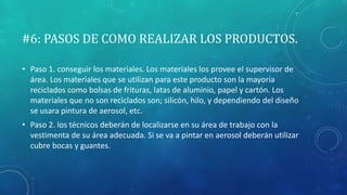 #6: PASOS DE COMO REALIZAR LOS PRODUCTOS.
• Paso 1. conseguir los materiales. Los materiales los provee el supervisor de
área. Los materiales que se utilizan para este producto son la mayoría
reciclados como bolsas de frituras, latas de aluminio, papel y cartón. Los
materiales que no son reciclados son; silicón, hilo, y dependiendo del diseño
se usara pintura de aerosol, etc.
• Paso 2. los técnicos deberán de localizarse en su área de trabajo con la
vestimenta de su área adecuada. Si se va a pintar en aerosol deberán utilizar
cubre bocas y guantes.
 