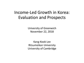 Income-Led Growth in Korea:
Evaluation and Prospects
University of Greenwich
November 22, 2018
Kang-Kook Lee
Ritsumeikan University
University of Cambridge
 