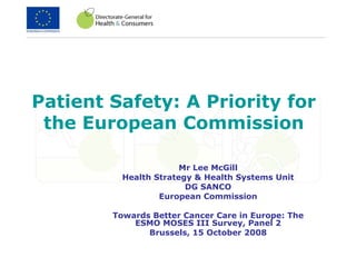 Patient Safety: A Priority for the European Commission Mr Lee McGill Health Strategy & Health Systems Unit DG SANCO European Commission Towards Better Cancer Care in Europe: The ESMO MOSES III Survey, Panel 2 Brussels, 15 October 2008 