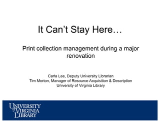 Print collection management during a major
renovation
Carla Lee, Deputy University Librarian
Tim Morton, Manager of Resource Acquisition & Description
University of Virginia Library
It Can’t Stay Here…
 