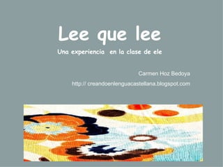 Lee que lee Una experiencia  en la clase de ele Carmen Hoz Bedoya http:// creandoenlenguacastellana.blogspot.com 