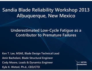 Underestimated Low-Cycle Fatigue as a
Contributor to Premature Failures
Ken T. Lee, MSAE, Blade Design Technical Lead
Amir Bachelani, Blade Structural Engineer
Cody Moore, Loads & Dynamics Engineer
Kyle K. Wetzel, Ph.d., CEO/CTO
Sandia Blade Reliability Workshop 2013
Albuquerque, New Mexico
 