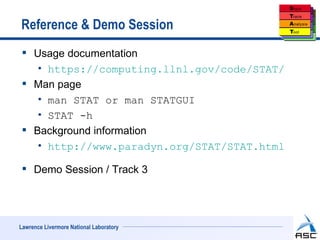 Reference & Demo Session
  Usage documentation
    • https://computing.llnl.gov/code/STAT/
  Man page
    • man STAT or man STATGUI
    • STAT -h
  Background information
    • http://www.paradyn.org/STAT/STAT.html

  Demo Session / Track 3




Lawrence Livermore National Laboratory
 