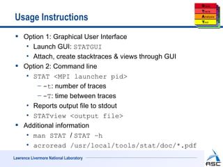 Usage Instructions
  Option 1: Graphical User Interface
    • Launch GUI: STATGUI
    • Attach, create stacktraces & views through GUI
  Option 2: Command line
    • STAT <MPI launcher pid>
       − -t: number of traces
       − -T: time between traces
    • Reports output file to stdout
    • STATview <output file>
  Additional information
    • man STAT / STAT –h
    • acroread /usr/local/tools/stat/doc/*.pdf
Lawrence Livermore National Laboratory
 