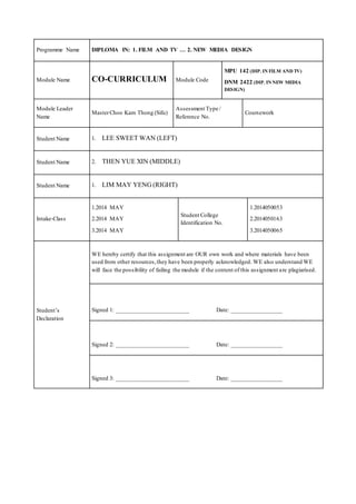 Programme Name DIPLOMA IN: 1. FILM AND TV … 2. NEW MEDIA DESIGN
Module Name CO-CURRICULUM Module Code
MPU 142 (DIP. IN FILM AND TV)
DNM 2422 (DIP. IN NEW MEDIA
DESIGN)
Module Leader
Name
MasterChoo Kam Thong (Sifu)
Assessment Type /
Reference No.
Coursework
Student Name 1. LEE SWEET WAN (LEFT)
Student Name 2. THEN YUE XIN (MIDDLE)
Student Name 1. LIM MAY YENG (RIGHT)
Intake-Class
1.2014 MAY
2.2014 MAY
3.2014 MAY
Student College
Identification No.
1.2014050053
2.2014050163
3.2014050065
Student’s
Declaration
WE hereby certify that this assignment are OUR own work and where materials have been
used from other resources,they have been properly acknowledged. WE also understand WE
will face the possibility of failing the module if the content of this assignment are plagiarised.
Signed 1: ________________________ Date: _________________
Signed 2: ________________________ Date: _________________
Signed 3: ________________________ Date: _________________
 