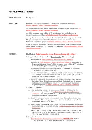 FINAL PROJECT BRIEF
FINAL PROJECT: Weekly Tasks
OBJECTIVE: Familiarity with key developments in Co-Curriculum assignments/projects via
Public/Community Service Television Commercial
An understanding ofissues relating to Film & TV techniques or New Media Design via
Public/Community Service Television Commercial
An ability to analyse works of Film & TV techniques or New Media Design via
contemporary concepts/ideas via Public/Community Service Television Commercial
A comprehensive knowledge of relevant discipline (Film & TV techniques or New Media
Design) working inside a culture/ethnic difference of their own encompassing Co-
Curriculum assignments/projects via Public/Community Service Television Commercial
Ability to structure Final Project via stages/progresses on Film & TV techniques or New
Media Design: 1. Research … 2. Creativity … 3. Execution via Public/Community Service
Television Commercial
CRITERIA: Final Project: Public/Community Service Television Commercial - 60Secs -
1. Stage 1 – Research: (Lesson 7 – 8: 2 – 4 November 2015 respectively)
1.1 Research Six (6) Public/Community Service Television Commercial
1.2 These Six (6) Public/Community Service Television Commercial are required to
demonstrate individual student’s ability to analyse works of Film & TV techniques
or New Media Design via contemporary concepts/ideas
1.3 A comprehensive knowledge or a selection from EACH TEAM of ANY NON-
GOVERNMENTAL ORGANISATION.
1.4 A NON-GOVERNMENTAL ORGANISATION (NGO) IS ANY NON-PROFIT,
VOLUNTARY CITIZENS' GROUP WHICH IS ORGANIZED ON A LOCAL,
NATIONAL OR INTERNATIONAL LEVEL.
1.5 FROM/OF MALAYSIA) AND THREE (3) INTERNATIONAL NGOs relevant
discipline (Film & TV techniques or New Media Design) will provide working
inside a culture/ethnic difference of their own encompassing Co-Curriculum
assignments/projects via Public/Community Service Television Commercial
2. Stage 2 – Creativity:
2.1 After familiarising with key developments in STAGE 1 – RESEARCH, Co-
Curriculum assignments/projects via Public/Community Service Television
Commercial…this following STAGE 2 – CREATIVITY is all about creating or
generating contemporary concepts/ideas.
2.2 Creativity is the core learning outcome at this stage when student priorities are to
sketch (SCAMPS) contemporary concepts/ideas in which the industry called it
STORBOARD/CONCEPT-BOARD
2.3 EACH TEAM will SELECT ANY THREE (3) NGOs of Malaysia to accomplished
the STORBOARD or CONCEPT-BOARD (Public/Community Service Television
Commercials)
2.4 EACH CONCEPT/IDEA (FIRST…STORYLINE & SECOND…SCAMPS) WILL
ACCOMPANIED BY ITS RATIONALE (REASONS WHY?) AND THAT IS
CALLED CONCEPT/IDEA STATEMENT
3. Stage 3 – Execution:
3.1 Public/Community Service Television Commercial PRODUCTION IS THE
CORE LEARNING OUTCOME AT THIS STAGE 3 – EXECUTION
 
