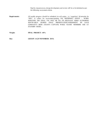 Step by step processes,design development,and review will be so be tabulated as per
the following assessment criteria.
Requirements: All weekly progress should be submitted via soft copies…i.e. ‘snapshots’ all artworks for
“SIFU’ to collect for assessment/grading…VIA MICROSOFT OFFICE – WORD.
HOWEVER THE FINAL TVC WILL BE VIA ITS RELEVANT VIDEO AUTHORING
SOFTWARE/S DURING FINAL PRESENTATION/ASSESSMENT BY EACH
COMPANY’S BOSS (TEAM’S CAPTAIN) WHILE TEAMS’ MEMBERS ARE AT
STANDBY MODE…
Weight: FINAL PROJECT: 60%
Due: LESSON 14 (25 NOVEMBER 2015)
 