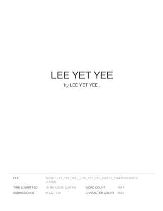 LEE YET YEE
by LEE YET YEE .
FILE
TIME SUBMITTED 19-MAY-2015 12:54PM
SUBMISSION ID 543221738
WORD COUNT 1541
CHARACTER COUNT 8629
143561_LEE_YET_YEE_._LEE_YET_YEE_896122_836436309.DOCX
(2.14M)
 