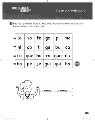 11
Guía de trabajo 2
Lee las siguientes sílabas. Recuerda hacerlo lo más rápido posi-
ble e intenta no equivocarte.
2
PARE
la so fe go pi ma
ni do ti ge bu ca
re que bo ra gue nu
ba pe je gui qui bo
1
1° marca 2° marca
Guias_1ro lee +c2.indd 11 06-05-19 4:47 p.m.
 