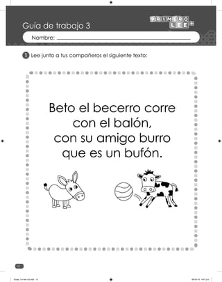 12
Guía de trabajo 3
Lee junto a tus compañeros el siguiente texto:
Beto el becerro corre
con el balón,
con su amigo burro
que es un bufón.
1
Guias_1ro lee +c2.indd 12 06-05-19 4:47 p.m.
 