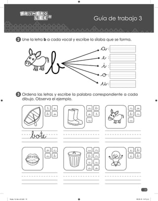 13
Guía de trabajo 3
Une la letra b a cada vocal y escribe la sílaba que se forma.
Ordena las letras y escribe la palabra correspondiente a cada
dibujo. Observa el ejemplo.
2
3
:
:
:
:
:
_t _e
_b _o
_a _b
_o _t
_s
_r _o
_b _r
_u
_o _c
_a _b
_u _r
_b _r
_e _s
_a _o
_e _b
_e _b
Guias_1ro lee +c2.indd 13 06-05-19 4:47 p.m.
 
