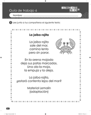 16
Guía de trabajo 6
Lee junto a tus compañeros el siguiente texto:
La jaiba rojita
La jaiba rojita
sale del mar,
camina lento
pero sin parar.
En la arena mojada
deja sus patas marcadas.
Una ola la moja,
la empuja y la aleja.
La jaiba rojita,
¿estará contenta lejos del mar?
Material Lemalín
(adaptación)
1
Guias_1ro lee +c2.indd 16 06-05-19 4:47 p.m.
 
