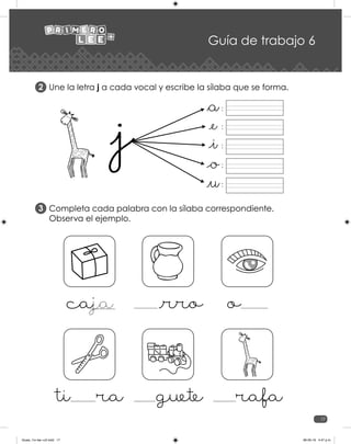 17
Guía de trabajo 6
Une la letra j a cada vocal y escribe la sílaba que se forma.
Completa cada palabra con la sílaba correspondiente.
Observa el ejemplo.
2
3
:
:
:
:
:
_rro o
caja
guete rafa
ti ra
Guias_1ro lee +c2.indd 17 06-05-19 4:47 p.m.
 