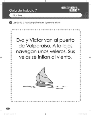 18
Lee junto a tus compañeros el siguiente texto:
Eva y Víctor van al puerto
de Valparaíso. A lo lejos
navegan unos veleros. Sus
velas se inflan al viento.
1
Guía de trabajo 7
Guias_1ro lee +c2.indd 18 06-05-19 4:47 p.m.
 