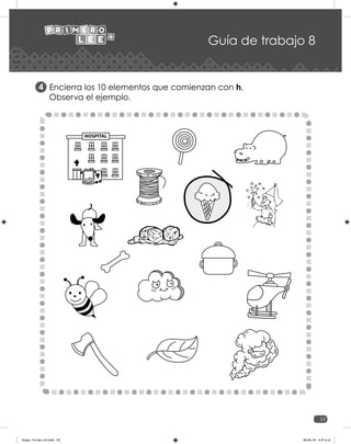23
Guía de trabajo 8
Encierra los 10 elementos que comienzan con h.
Observa el ejemplo.
4
HOSPITAL
Guias_1ro lee +c2.indd 23 06-05-19 4:47 p.m.
 