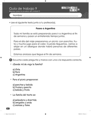 24
Escucha cada pregunta y marca con una x la respuesta correcta.
¿Donde irá de viaje la familia?
a) Chile
b) Perú
c) Argentina
Para el picnic prepararon:
a) pancitos y bebida
b) frutas y pancito
c) bebida y fruta
La familia del texto es:
a) peleadora y divertida
b) amigable y unida
c) ansiosa y fome
1
• Lee el siguiente texto junto a tu profesor(a).
Paseo a Argentina
Toda mi familia se está preparando para ir a Argentina el fin
de semana y pasar un entretenido tiempo juntos.
Para el día del viaje preparamos un picnic con pancitos, fru-
ta y mucho jugo para el calor. Cuando lleguemos, vamos a
alojar en un albergue donde habrá personas de diferentes
países.
Estamos ansiosos que llegue el fin de semana.
Guía de trabajo 9
Repaso para la prueba de unidad 5
Guias_1ro lee +c2.indd 24 06-05-19 4:47 p.m.
 