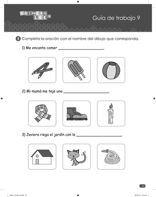 27
Guía de trabajo 9
Completa la oración con el nombre del dibujo que corresponda.
5
1) Me encanta comer ___________________.
2) Mi mamá me teje una ___________________.
3) Javiera riega el jardín con la ___________________.
Guias_1ro lee +c2.indd 27 06-05-19 4:47 p.m.
 