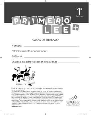 GUÍAS DE TRABAJO
Nombre:
Establecimiento educacional:
Teléfono:
En caso de extravío llamar al teléfono:
© FUNDACIÓN EDUCACIONAL CRECER CON TODOS. 2018. Registro N°258.981. Todos los
derechos reservados.”
“La presente obra se encuentra protegida por la ley 17.336 de Propiedad Intelectual,
incluyendo sus textos, imágenes, gráficos, y cualquier otro elemento contenido en este
libro. Fundación Educacional Crecer con Todos se reserva todos los derechos en calidad
de titular de la obra, lo que se encuentra acreditado mediante el Registro N°259.981 del
Departamento de Derechos Intelectuales de Chile. El uso no autorizado de esta obra,
incluyendo – pero no limitado a- su reproducción, adaptación, comunicación pública,
distribución o venta se encuentra sancionado en la ley con penas de reclusión o multas
de hasta 1.000 unidades tributarias mensuales. La Fundación Educacional Crecer con
Todos hace reserva de toda otra acción o derecho que pueda impetrar contra los
responsables.”
Edición año 2019.
Guias_1ro lee +c2.indd 3 06-05-19 4:47 p.m.
 