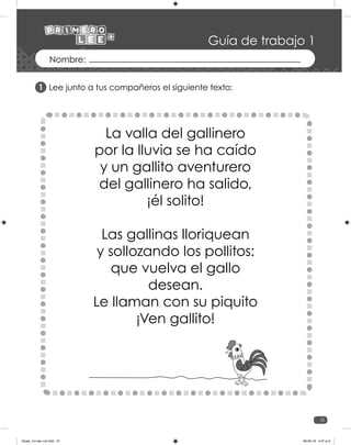 31
Guía de trabajo 1
Lee junto a tus compañeros el siguiente texto:
La valla del gallinero
por la lluvia se ha caído
y un gallito aventurero
del gallinero ha salido,
¡él solito!
Las gallinas lloriquean
y sollozando los pollitos:
que vuelva el gallo
desean.
Le llaman con su piquito
¡Ven gallito!
1
Guias_1ro lee +c2.indd 31 06-05-19 4:47 p.m.
 