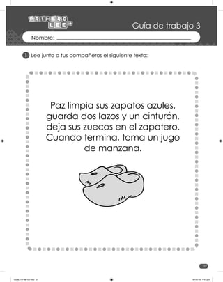 37
Guía de trabajo 3
Lee junto a tus compañeros el siguiente texto:
Paz limpia sus zapatos azules,
guarda dos lazos y un cinturón,
deja sus zuecos en el zapatero.
Cuando termina, toma un jugo
de manzana.
1
Guias_1ro lee +c2.indd 37 06-05-19 4:47 p.m.
 
