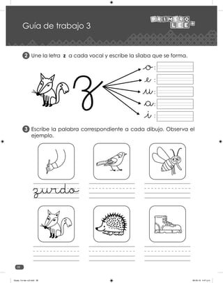 38
Guía de trabajo 3
Une la letra z a cada vocal y escribe la sílaba que se forma.
Escribe la palabra correspondiente a cada dibujo. Observa el
ejemplo.
2
3
:
:
:
:
:
zurdo
Guias_1ro lee +c2.indd 38 06-05-19 4:47 p.m.
 