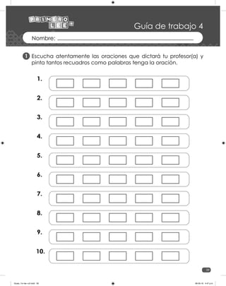 39
Guía de trabajo 4
1.
2.
3.
4.
5.
6.
7.
8.
9.
10.
Escucha atentamente las oraciones que dictará tu profesor(a) y
pinta tantos recuadros como palabras tenga la oración.
1
Guias_1ro lee +c2.indd 39 06-05-19 4:47 p.m.
 