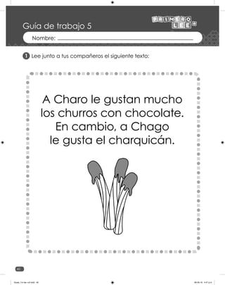 40
Guía de trabajo 5
Lee junto a tus compañeros el siguiente texto:
A Charo le gustan mucho
los churros con chocolate.
En cambio, a Chago
le gusta el charquicán.
1
Guias_1ro lee +c2.indd 40 06-05-19 4:47 p.m.
 