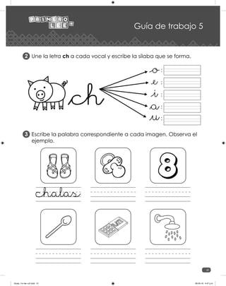 41
Guía de trabajo 5
Une la letra ch a cada vocal y escribe la sílaba que se forma.
Escribe la palabra correspondiente a cada imagen. Observa el
ejemplo.
2
3
:
:
:
:
:
chalas
Guias_1ro lee +c2.indd 41 06-05-19 4:47 p.m.
 