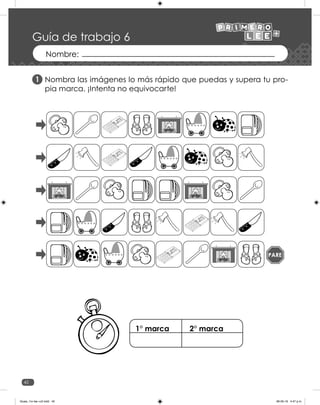 42
Guía de trabajo 6
Nombra las imágenes lo más rápido que puedas y supera tu pro-
pia marca. ¡Intenta no equivocarte!
1
PARE
1° marca 2° marca
Guias_1ro lee +c2.indd 42 06-05-19 4:47 p.m.
 