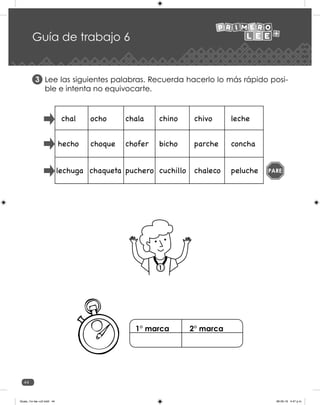 44
Guía de trabajo 6
Lee las siguientes palabras. Recuerda hacerlo lo más rápido posi-
ble e intenta no equivocarte.
3
1
PARE
1° marca 2° marca
Guias_1ro lee +c2.indd 44 06-05-19 4:47 p.m.
 