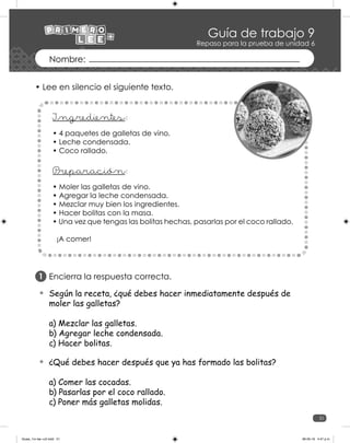 51
Guía de trabajo 9
Repaso para la prueba de unidad 6
• Lee en silencio el siguiente texto.
• 4 paquetes de galletas de vino.
• Leche condensada.
• Coco rallado.
P
_reparación:
I_ngredientes:
• Moler las galletas de vino.
• Agregar la leche condensada.
• Mezclar muy bien los ingredientes.
• Hacer bolitas con la masa.
• Una vez que tengas las bolitas hechas, pasarlas por el coco rallado.
¡A comer!
Encierra la respuesta correcta.
Según la receta, ¿qué debes hacer inmediatamente después de
moler las galletas?
a) Mezclar las galletas.
b) Agregar leche condensada.
c) Hacer bolitas.
¿Qué debes hacer después que ya has formado las bolitas?
a) Comer las cocadas.
b) Pasarlas por el coco rallado.
c) Poner más galletas molidas.
1
Guias_1ro lee +c2.indd 51 06-05-19 4:47 p.m.
 