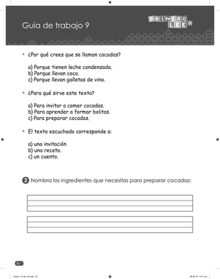 52
Guía de trabajo 9
¿Por qué crees que se llaman cocadas?
a) Porque tienen leche condensada.
b) Porque llevan coco.
c) Porque llevan galletas de vino.
¿Para qué sirve este texto?
a) Para invitar a comer cocadas.
b) Para aprender a formar bolitas.
c) Para preparar cocadas.
El texto escuchado corresponde a:
a) una invitación
b) una receta.
c) un cuento.
Nombra los ingredientes que necesitas para preparar cocadas:
2
Guias_1ro lee +c2.indd 52 06-05-19 4:47 p.m.
 