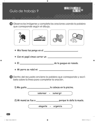 54
Guía de trabajo 9
Observa las imágenes y completa las oraciones usando la palabra
que corresponde según el dibujo.
Mis llaves las pongo en el ________________________.
Con mi papá vimos correr un ________________________.
El ________________________ de la guagua es rosado.
Mi perro se robó mi ________________________.
4
Dentro del recuadro encierra la palabra que corresponda y escrí-
bela sobre la línea para completar la oración.
5
1) Me gusta _________________ la cabeza en la piscina.
saborear - sumergir
2) Mi mamá se fue a _________________ porque le dolía la muela.
elegante - urgencia
Guias_1ro lee +c2.indd 54 06-05-19 4:47 p.m.
 