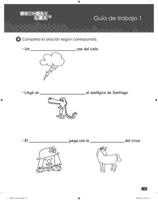 61
Guía de trabajo 1
Completa la oración según corresponda.
4
• Un ____________________ cae del cielo.
• Llegó un ____________________ al zoológico de Santiago.
• El _________________ juega con la _______________ del circo.
Guias_1ro lee +c2.indd 61 06-05-19 4:47 p.m.
 