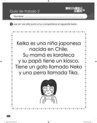62
Guía de trabajo 2
Lee en voz alta junto a tus compañeros el siguiente texto:
1
Keika es una niña japonesa
nacida en Chile.
Su mamá es karateca
y su papá tiene un kiosco.
Tiene un gato llamado Neko
y una perra llamada Tika.
Guias_1ro lee +c2.indd 62 06-05-19 4:47 p.m.
 