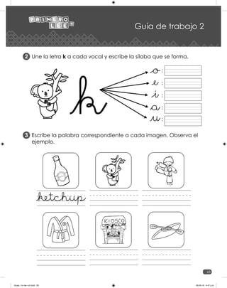 63
Guía de trabajo 2
Une la letra k a cada vocal y escribe la sílaba que se forma.
Escribe la palabra correspondiente a cada imagen. Observa el
ejemplo.
2
3
:
:
:
:
:
_ketchup
Guias_1ro lee +c2.indd 63 06-05-19 4:47 p.m.
 