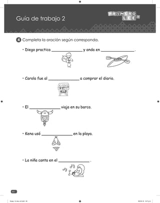 64
Guía de trabajo 2
Completa la oración según corresponda.
4
• Diego practica _____________ y anda en ______________.
• Carola fue al _____________ a comprar el diario.
• El _____________ viaja en su barco.
• Kena usó _____________ en la playa.
• La niña canta en el _____________ .
Guias_1ro lee +c2.indd 64 06-05-19 4:47 p.m.
 
