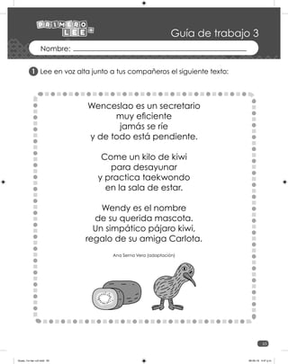 65
Guía de trabajo 3
Lee en voz alta junto a tus compañeros el siguiente texto:
1
Wenceslao es un secretario
muy eficiente
jamás se ríe
y de todo está pendiente.
Come un kilo de kiwi
para desayunar
y practica taekwondo
en la sala de estar.
Wendy es el nombre
de su querida mascota.
Un simpático pájaro kiwi,
regalo de su amiga Carlota.
Ana Serna Vera (adaptación)
Guias_1ro lee +c2.indd 65 06-05-19 4:47 p.m.
 